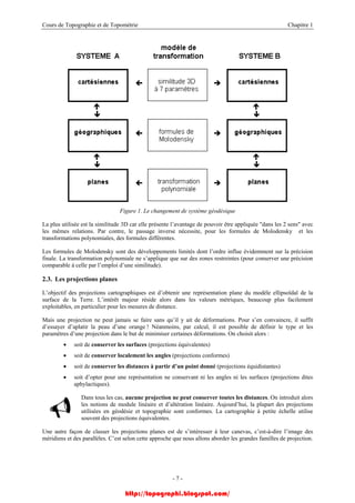 Cours de Topographie et de Topométrie Chapitre 1
Figure 1. Le changement de système géodésique
La plus utilisée est la similitude 3D car elle présente l’avantage de pouvoir être appliquée "dans les 2 sens" avec
les mêmes relations. Par contre, le passage inverse nécessite, pour les formules de Molodensky et les
transformations polynomiales, des formules différentes.
Les formules de Molodensky sont des développements limités dont l’ordre influe évidemment sur la précision
finale. La transformation polynomiale ne s’applique que sur des zones restreintes (pour conserver une précision
comparable à celle par l’emploi d’une similitude).
2.3. Les projections planes
L’objectif des projections cartographiques est d’obtenir une représentation plane du modèle ellipsoïdal de la
surface de la Terre. L’intérêt majeur réside alors dans les valeurs métriques, beaucoup plus facilement
exploitables, en particulier pour les mesures de distance.
Mais une projection ne peut jamais se faire sans qu’il y ait de déformations. Pour s’en convaincre, il suffit
d’essayer d’aplatir la peau d’une orange ! Néanmoins, par calcul, il est possible de définir le type et les
paramètres d’une projection dans le but de minimiser certaines déformations. On choisit alors :
• soit de conserver les surfaces (projections équivalentes)
• soit de conserver localement les angles (projections conformes)
• soit de conserver les distances à partir d’un point donné (projections équidistantes)
• soit d’opter pour une représentation ne conservant ni les angles ni les surfaces (projections dites
aphylactiques).
Dans tous les cas, aucune projection ne peut conserver toutes les distances. On introduit alors
les notions de module linéaire et d’altération linéaire. Aujourd’hui, la plupart des projections
utilisées en géodésie et topographie sont conformes. La cartographie à petite échelle utilise
souvent des projections équivalentes.
Une autre façon de classer les projections planes est de s’intéresser à leur canevas, c’est-à-dire l’image des
méridiens et des parallèles. C’est selon cette approche que nous allons aborder les grandes familles de projection.
- 7 -
http://topographi.blogspot.com/
 