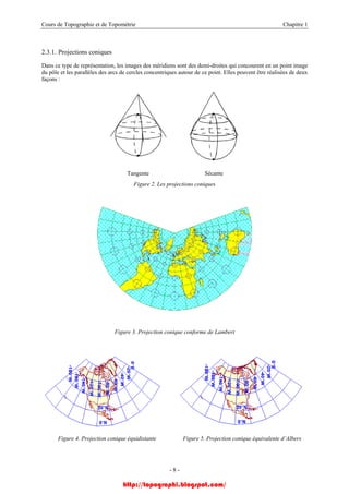 Cours de Topographie et de Topométrie Chapitre 1
2.3.1. Projections coniques
Dans ce type de représentation, les images des méridiens sont des demi-droites qui concourent en un point image
du pôle et les parallèles des arcs de cercles concentriques autour de ce point. Elles peuvent être réalisées de deux
façons :
Tangente Sécante
Figure 2. Les projections coniques
Figure 3. Projection conique conforme de Lambert
Figure 4. Projection conique équidistante Figure 5. Projection conique équivalente d’Albers
- 8 -
http://topographi.blogspot.com/
 