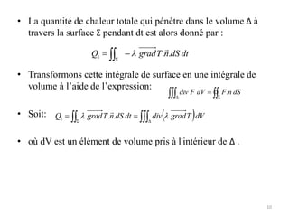• La quantité de chaleur totale qui pénètre dans le volume Δ à
travers la surface Σ pendant dt est alors donné par :
• Transformons cette intégrale de surface en une intégrale de
volume à l’aide de l’expression:
• Soit:
• où dV est un élément de volume pris à l'intérieur de Δ .
dt
dS
n
T
grad
Q .
.
1



 S

 S
D
 dS
n
F
dV
F
div .
 dV
T
grad
div
dt
dS
n
T
grad
Q 
 D
S

 
 .
.
1

10
 