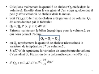 • Calculons maintenant la quantité de chaleur Q2 créée dans le
volume Δ. En effet dans le cas général d'un corps quelconque il
peut y avoir création de chaleur dans la masse.
• Soit P (x,y,z,t) le flux de chaleur créé par unité de volume. Q2
est alors donnée par la formule :
• Q2 = ∫∫∫Δ P (x, y, z, t) dV dt
• Faisons maintenant le bilan énergétique pour le volume Δ, ce
qui nous permet d'écrire:
Q1 + Q2 = Q3
• où Q3 représentera la quantité de chaleur nécessaire à la
variation de température dT du volume Δ .
• Si (∂T/dt)dt représente la variation de température du volume
dV pendant dt, l'équation de la calorimétrie permet d'écrire :
• d2 Q3 = ρ Cv dT dV = dtdV
t
T
Cv



11
 
