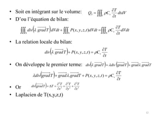 • Soit en intégrant sur le volume:
• D’ou l’équation de bilan:
• La relation locale du bilan:
• On développe le premier terme:
• Or
• Laplacien de T(x,y,z,t)
 


V
v dtdV
t
T
C
Q 
3
  dVdt
t
T
C
dVdt
t
z
y
x
P
dVdt
T
grad
div v


 D
D
D 


 
 )
,
,
,
(
  t
T
C
t
z
y
x
P
T
grad
div v



 
 )
,
,
,
(
    T
grad
grad
T
grad
div
T
grad
div 

 

  t
T
C
t
z
y
x
P
T
grad
grad
T
grad
div v




 

 )
,
,
,
(
.
  2
2
2
2
2
2
z
T
y
T
x
T
T
T
grad
div









D

12
 
