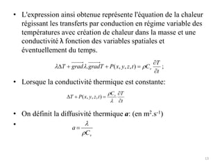 • L'expression ainsi obtenue représente l'équation de la chaleur
régissant les transferts par conduction en régime variable des
températures avec création de chaleur dans la masse et une
conductivité λ fonction des variables spatiales et
éventuellement du temps.
• Lorsque la conductivité thermique est constante:
• On définit la diffusivité thermique a: (en m2.s-1)
•
;
)
,
,
,
(
.
t
T
C
t
z
y
x
P
T
grad
grad
T v





D 


t
T
C
t
z
y
x
P
T v




D


)
,
,
,
(
v
C
a



13
 