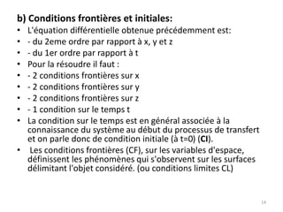 b) Conditions frontières et initiales:
• L'équation différentielle obtenue précédemment est:
• - du 2eme ordre par rapport à x, y et z
• - du 1er ordre par rapport à t
• Pour la résoudre il faut :
• - 2 conditions frontières sur x
• - 2 conditions frontières sur y
• - 2 conditions frontières sur z
• - 1 condition sur le temps t
• La condition sur le temps est en général associée à la
connaissance du système au début du processus de transfert
et on parle donc de condition initiale (à t=0) (CI).
• Les conditions frontières (CF), sur les variables d'espace,
définissent les phénomènes qui s'observent sur les surfaces
délimitant l'objet considéré. (ou conditions limites CL)
14
 