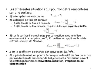 • Les différentes situations qui pourront être rencontrées
sur une surface:
• 1) la température est connue
• 2) la densité de flux est connue
– 2.a) la densité de flux, est non nulle
– 2.b) la densité de flux est nulle, ce qui veut dire que la paroi est isolée.
• 3) sur la surface il y a échange par convection avec le milieu
environnant à la température TE. En ce lieu, on applique la loi de
refroidissement de Newton:
• h est le coefficient d’échange par convection (W/m2K),
• Plus généralement, on pourra écrire que la densité de flux qui arrive
par conduction de l'intérieur de l'objet repart à l'extérieur suivant
un certain mécanisme: convection, radiation, évaporation ou
condensation
15
 