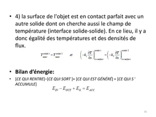 • 4) la surface de l'objet est en contact parfait avec un
autre solide dont on cherche aussi le champ de
température (interface solide-solide). En ce lieu, il y a
donc égalité des températures et des densités de
flux.
• Bilan d’énergie:
• [CE QUI RENTRE]−[CE QUI SORT ]+ [CE QUI EST GÉNÉRÉ] = [CE QUI S '
ACCUMULE]
16
 