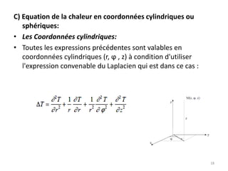 C) Equation de la chaleur en coordonnées cylindriques ou
sphériques:
• Les Coordonnées cylindriques:
• Toutes les expressions précédentes sont valables en
coordonnées cylindriques (r, ϕ , z) à condition d'utiliser
l'expression convenable du Laplacien qui est dans ce cas :
18
 