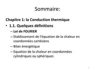 Sommaire:
Chapitre 1: la Conduction thermique
• 1.1. Quelques définitions
– Loi de FOURIER
– Etablissement de l'équation de la chaleur en
coordonnées cartésiens
– Bilan énergétique
– Equation de la chaleur en coordonnées
cylindriques ou sphériques
2
 
