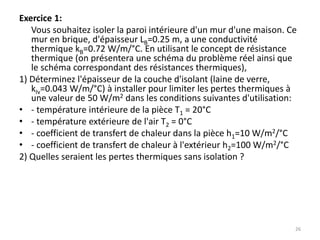 Exercice 1:
Vous souhaitez isoler la paroi intérieure d'un mur d'une maison. Ce
mur en brique, d'épaisseur LB=0.25 m, a une conductivité
thermique kB=0.72 W/m/°C. En utilisant le concept de résistance
thermique (on présentera une schéma du problème réel ainsi que
le schéma correspondant des résistances thermiques),
1) Déterminez l'épaisseur de la couche d'isolant (laine de verre,
kIv=0.043 W/m/°C) à installer pour limiter les pertes thermiques à
une valeur de 50 W/m2 dans les conditions suivantes d'utilisation:
• - température intérieure de la pièce T1 = 20°C
• - température extérieure de l'air T2 = 0°C
• - coefficient de transfert de chaleur dans la pièce h1=10 W/m2/°C
• - coefficient de transfert de chaleur à l'extérieur h2=100 W/m2/°C
2) Quelles seraient les pertes thermiques sans isolation ?
26
 