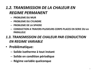 1.2. TRANSMISSION DE LA CHALEUR EN
REGIME PERMANENT
– PROBLEME DU MUR
– PROBLEME DU CYLINDRE
– PROBLEME DE LA SPHERE
– CONDUCTION A TRAVERS PLUSIEURS CORPS PLACES EN SERIE OU en
PARALLELE
1.3. TRANSMISSION DE CHALEUR PAR CONDUCTION
EN REGIME VARIABLE
• Problématique:
– Solide isotherme à tout instant
– Solide en condition périodique
– Régime variable quelconque
3
 