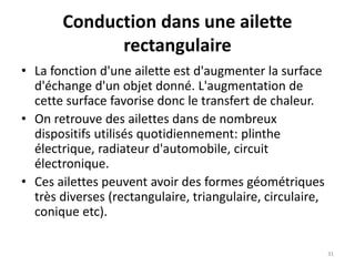 Conduction dans une ailette
rectangulaire
• La fonction d'une ailette est d'augmenter la surface
d'échange d'un objet donné. L'augmentation de
cette surface favorise donc le transfert de chaleur.
• On retrouve des ailettes dans de nombreux
dispositifs utilisés quotidiennement: plinthe
électrique, radiateur d'automobile, circuit
électronique.
• Ces ailettes peuvent avoir des formes géométriques
très diverses (rectangulaire, triangulaire, circulaire,
conique etc).
31
 