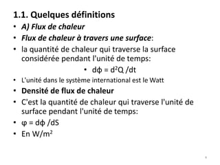 1.1. Quelques définitions
• A) Flux de chaleur
• Flux de chaleur à travers une surface:
• la quantité de chaleur qui traverse la surface
considérée pendant l'unité de temps:
• dφ = d2Q /dt
• L'unité dans le système international est le Watt
• Densité de flux de chaleur
• C'est la quantité de chaleur qui traverse l'unité de
surface pendant l'unité de temps:
• ϕ = dφ /dS
• En W/m2
4
 