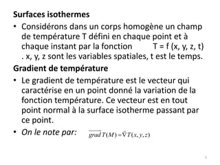 Surfaces isothermes
• Considérons dans un corps homogène un champ
de température T défini en chaque point et à
chaque instant par la fonction T = f (x, y, z, t)
. x, y, z sont les variables spatiales, t est le temps.
Gradient de température
• Le gradient de température est le vecteur qui
caractérise en un point donné la variation de la
fonction température. Ce vecteur est en tout
point normal à la surface isotherme passant par
ce point.
• On le note par: )
,
,
(
)
( z
y
x
T
M
T
grad 


5
 