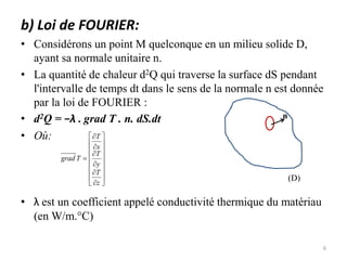 b) Loi de FOURIER:
• Considérons un point M quelconque en un milieu solide D,
ayant sa normale unitaire n.
• La quantité de chaleur d2Q qui traverse la surface dS pendant
l'intervalle de temps dt dans le sens de la normale n est donnée
par la loi de FOURIER :
• d2Q = −λ . grad T . n. dS.dt
• Où:
• λ est un coefficient appelé conductivité thermique du matériau
(en W/m.°C)
(D)
n























z
T
y
T
x
T
T
grad
6
 