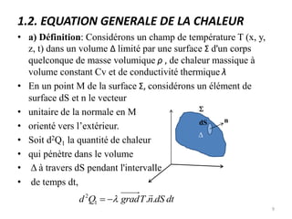 1.2. EQUATION GENERALE DE LA CHALEUR
• a) Définition: Considérons un champ de température T (x, y,
z, t) dans un volume Δ limité par une surface Σ d'un corps
quelconque de masse volumique ρ , de chaleur massique à
volume constant Cv et de conductivité thermique λ
• En un point M de la surface Σ, considérons un élément de
surface dS et n le vecteur
• unitaire de la normale en M
• orienté vers l’extérieur.
• Soit d2Q1 la quantité de chaleur
• qui pénètre dans le volume
• Δ à travers dS pendant l'intervalle
• de temps dt,
D
n
S
dS
dt
dS
n
T
grad
Q
d .
.
1
2 



9
 