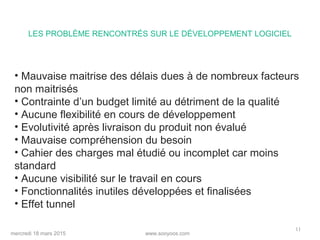 www.sooyoos.commercredi 18 mars 2015
11
• Mauvaise maitrise des délais dues à de nombreux facteurs
non maitrisés
• Contrainte d’un budget limité au détriment de la qualité
• Aucune flexibilité en cours de développement
• Evolutivité après livraison du produit non évalué
• Mauvaise compréhension du besoin
• Cahier des charges mal étudié ou incomplet car moins
standard
• Aucune visibilité sur le travail en cours
• Fonctionnalités inutiles développées et finalisées
• Effet tunnel
LES PROBLÈME RENCONTRÉS SUR LE DÉVELOPPEMENT LOGICIEL
 