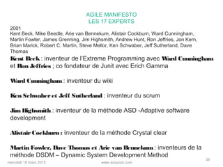 www.sooyoos.commercredi 18 mars 2015
20
AGILE MANIFESTO
LES 17 EXPERTS
Kent Beck: inventeur de l’Extreme Programming avec Ward Cunningham
et Ron Jeffries ; co fondateur de Junit avec Erich Gamma
Ward Cunningham : inventeur du wiki
Ken Schwaberet Jeff Sutherland : inventeur du scrum
JimHighsmith : inventeur de la méthode ASD -Adaptive software
development
Alistair Cockburn : inventeur de la méthode Crystal clear
Martin Fowler, Dave Thomas et Arie van Bennekum : inventeurs de la
méthode DSDM – Dynamic System Development Method
2001
Kent Beck, Mike Beedle, Arie van Bennekum, Alistair Cockburn, Ward Cunningham,
Martin Fowler, James Grenning, Jim Highsmith, Andrew Hunt, Ron Jeffries, Jon Kern,
Brian Marick, Robert C. Martin, Steve Mellor, Ken Schwaber, Jeff Sutherland, Dave
Thomas
 