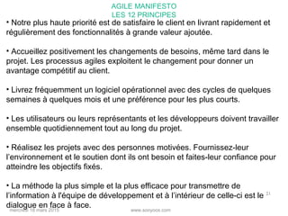 www.sooyoos.commercredi 18 mars 2015
21
• Notre plus haute priorité est de satisfaire le client en livrant rapidement et
régulièrement des fonctionnalités à grande valeur ajoutée.
• Accueillez positivement les changements de besoins, même tard dans le
projet. Les processus agiles exploitent le changement pour donner un
avantage compétitif au client.
• Livrez fréquemment un logiciel opérationnel avec des cycles de quelques
semaines à quelques mois et une préférence pour les plus courts.
• Les utilisateurs ou leurs représentants et les développeurs doivent travailler
ensemble quotidiennement tout au long du projet.
• Réalisez les projets avec des personnes motivées. Fournissez-leur
l’environnement et le soutien dont ils ont besoin et faites-leur confiance pour
atteindre les objectifs fixés.
• La méthode la plus simple et la plus efficace pour transmettre de
l’information à l'équipe de développement et à l’intérieur de celle-ci est le
dialogue en face à face.
AGILE MANIFESTO
LES 12 PRINCIPES
 