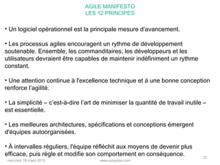www.sooyoos.commercredi 18 mars 2015
22
• Un logiciel opérationnel est la principale mesure d’avancement.
• Les processus agiles encouragent un rythme de développement
soutenable. Ensemble, les commanditaires, les développeurs et les
utilisateurs devraient être capables de maintenir indéfiniment un rythme
constant.
• Une attention continue à l'excellence technique et à une bonne conception
renforce l’agilité.
• La simplicité – c’est-à-dire l’art de minimiser la quantité de travail inutile –
est essentielle.
• Les meilleures architectures, spécifications et conceptions émergent
d'équipes autoorganisées.
• À intervalles réguliers, l'équipe réfléchit aux moyens de devenir plus
efficace, puis règle et modifie son comportement en conséquence.
AGILE MANIFESTO
LES 12 PRINCIPES
 