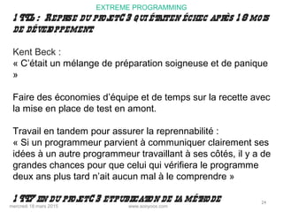 www.sooyoos.commercredi 18 mars 2015
24
EXTREME PROGRAMMING
1 996 : Reprise du projetC 3 qui étaiten échec après 1 8 mois
de développement.
Kent Beck :
« C’était un mélange de préparation soigneuse et de panique
»
Faire des économies d’équipe et de temps sur la recette avec
la mise en place de test en amont.
Travail en tandem pour assurer la reprennabilité :
« Si un programmeur parvient à communiquer clairement ses
idées à un autre programmeur travaillant à ses côtés, il y a de
grandes chances pour que celui qui vérifiera le programme
deux ans plus tard n’ait aucun mal à le comprendre »
1 997 fin du projetC 3 etpublication de la méthode
 