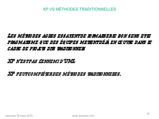 www.sooyoos.commercredi 18 mars 2015
25
XP VS MÉTHODES TRADITIONNELLES
Les méthodes agiles essayentde formaliserle bon sens etle
pragmatisme que des équipes mettentdéjà en œuvre dans le
cadre de projets dits traditionnels
XP n’estpas l’ennemi d’UML
XP peutcompléterdes méthodes traditionnelles.
 