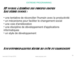 www.sooyoos.commercredi 18 mars 2015
26
EXTREME PROGRAMMING
XP pousse à l’extrême des principes simples
Ilse définie comme :
• une tentative de réconcilier l'humain avec la productivité
• un mécanisme pour faciliter le changement social
• une voie d'amélioration
• une discipline de développement d'applications
informatiques
• un style de développement
Son butprincipalestde réduire les coûts du changement.
 
