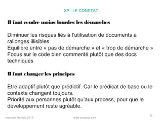 www.sooyoos.commercredi 18 mars 2015
27
XP : LE CONSTAT
Il faut rendre moins lourdes les démarches
Diminuer les risques liés à l’utilisation de documents à
rallonges illisibles.
Equilibre entre « pas de démarche » et « trop de démarche »
Focus sur le code bien commenté plutôt que des docs
techniques
Il faut changerles principes
Etre adaptif plutôt que prédictif. Car le prédicat de base ou le
contexte changent toujours.
Priorité aux personnes plutôt qu’aux process, pour que le
développement reste agréable.
 