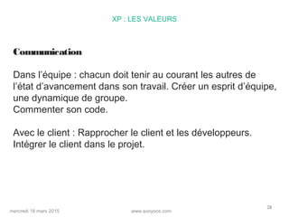 www.sooyoos.commercredi 18 mars 2015
28
XP : LES VALEURS
Communication
Dans l’équipe : chacun doit tenir au courant les autres de
l’état d’avancement dans son travail. Créer un esprit d’équipe,
une dynamique de groupe.
Commenter son code.
Avec le client : Rapprocher le client et les développeurs.
Intégrer le client dans le projet.
 