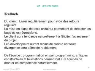 www.sooyoos.commercredi 18 mars 2015
29
XP : LES VALEURS
Feedback
Du client : Livrer régulièrement pour avoir des retours
réguliers.
La mise en place de tests unitaires permettent de détecter les
bugs et les régressions.
Le client aura tendance naturellement à féliciter l’avancement
du projet.
Les développeurs auront moins de crainte car toute
divergence sera détectée rapidement
De l’équipe : programmation en pair programming, critiques
constructives et félicitations permettront aux équipes de
monter en compétence naturellement.
 