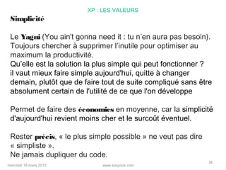 www.sooyoos.commercredi 18 mars 2015
30
XP : LES VALEURS
Simplicité
Le Yagni (You ain't gonna need it : tu n’en aura pas besoin).
Toujours chercher à supprimer l’inutile pour optimiser au
maximum la productivité.
Qu’elle est la solution la plus simple qui peut fonctionner ?
il vaut mieux faire simple aujourd'hui, quitte à changer
demain, plutôt que de faire tout de suite compliqué sans être
absolument certain de l'utilité de ce que l'on développe
Permet de faire des économies en moyenne, car la simplicité
d'aujourd'hui revient moins cher et le surcoût éventuel.
Rester précis, « le plus simple possible » ne veut pas dire
« simpliste ».
Ne jamais dupliquer du code.
 