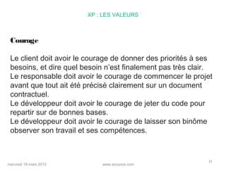 www.sooyoos.commercredi 18 mars 2015
31
XP : LES VALEURS
Courage
Le client doit avoir le courage de donner des priorités à ses
besoins, et dire quel besoin n’est finalement pas très clair.
Le responsable doit avoir le courage de commencer le projet
avant que tout ait été précisé clairement sur un document
contractuel.
Le développeur doit avoir le courage de jeter du code pour
repartir sur de bonnes bases.
Le développeur doit avoir le courage de laisser son binôme
observer son travail et ses compétences.
 