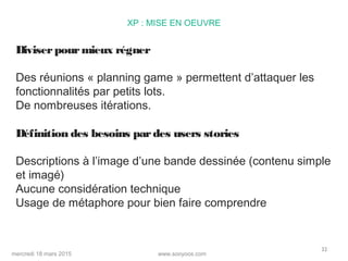 www.sooyoos.commercredi 18 mars 2015
32
XP : MISE EN OEUVRE
Diviserpourmieux régner
Des réunions « planning game » permettent d’attaquer les
fonctionnalités par petits lots.
De nombreuses itérations.
Définition des besoins pardes users stories
Descriptions à l’image d’une bande dessinée (contenu simple
et imagé)
Aucune considération technique
Usage de métaphore pour bien faire comprendre
 