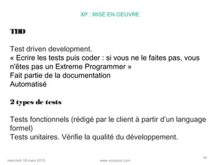 www.sooyoos.commercredi 18 mars 2015
34
XP : MISE EN OEUVRE
TDD
Test driven development.
« Ecrire les tests puis coder : si vous ne le faites pas, vous
n'êtes pas un Extreme Programmer »
Fait partie de la documentation
Automatisé
2 types de tests
Tests fonctionnels (rédigé par le client à partir d’un language
formel)
Tests unitaires. Vérifie la qualité du développement.
 