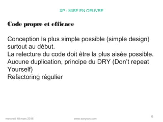 www.sooyoos.commercredi 18 mars 2015
35
XP : MISE EN OEUVRE
Code propre et efficace
Conception la plus simple possible (simple design)
surtout au début.
La relecture du code doit être la plus aisée possible.
Aucune duplication, principe du DRY (Don’t repeat
Yourself)
Refactoring régulier
 