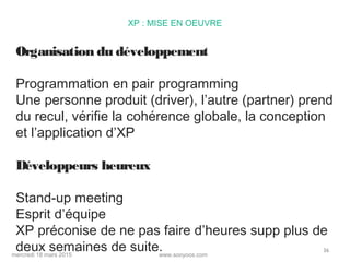 www.sooyoos.commercredi 18 mars 2015
36
XP : MISE EN OEUVRE
Organisation du développement
Programmation en pair programming
Une personne produit (driver), l’autre (partner) prend
du recul, vérifie la cohérence globale, la conception
et l’application d’XP
Développeurs heureux
Stand-up meeting
Esprit d’équipe
XP préconise de ne pas faire d’heures supp plus de
deux semaines de suite.
 