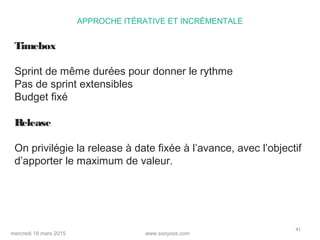 www.sooyoos.commercredi 18 mars 2015
41
APPROCHE ITÉRATIVE ET INCRÉMENTALE
Timebox
Sprint de même durées pour donner le rythme
Pas de sprint extensibles
Budget fixé
Release
On privilégie la release à date fixée à l’avance, avec l’objectif
d’apporter le maximum de valeur.
 