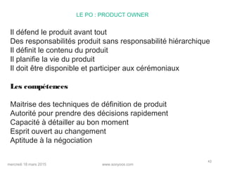 www.sooyoos.commercredi 18 mars 2015
43
LE PO : PRODUCT OWNER
Il défend le produit avant tout
Des responsabilités produit sans responsabilité hiérarchique
Il définit le contenu du produit
Il planifie la vie du produit
Il doit être disponible et participer aux cérémoniaux
Les compétences
Maitrise des techniques de définition de produit
Autorité pour prendre des décisions rapidement
Capacité à détailler au bon moment
Esprit ouvert au changement
Aptitude à la négociation
 