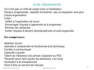 www.sooyoos.commercredi 18 mars 2015
44
LE SM : SCRUM MASTER
Ce n’est pas un chef de projet mais un facilitateur
Vecteur progressiste capable d’entraîner ses co-équipiers vers plus
d’auto-organisation
Il doit :
Veiller à l’application de scum
Encourager l’équipe à apprendre et à progresser
Eliminer les obstacles
Inciter l’équipe à devenir pluridisciplinaire et auto-organisée
Les compétences
Maitriser scrum
Aptitude à comprendre le fonctionnel et la technique
Facilité à communiquer
Capacité à guider
Talent de médiateur (ne jamais s’opposer au PO)
Ténacité (pour faire sauter les obstacles, il en faut)
Inclination à la transparence
Goût à être au service de l’équipe
 