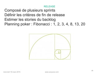 www.sooyoos.commercredi 18 mars 2015
49
RELEASE
Composé de plusieurs sprints
Définir les critères de fin de release
Estimer les stories du backlog
Planning poker : Fibonacci : 1, 2, 3, 4, 8, 13, 20
 