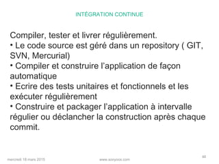 www.sooyoos.commercredi 18 mars 2015
60
INTÉGRATION CONTINUE
Compiler, tester et livrer régulièrement.
• Le code source est géré dans un repository ( GIT,
SVN, Mercurial)
• Compiler et construire l’application de façon
automatique
• Ecrire des tests unitaires et fonctionnels et les
exécuter régulièrement
• Construire et packager l’application à intervalle
régulier ou déclancher la construction après chaque
commit.
 