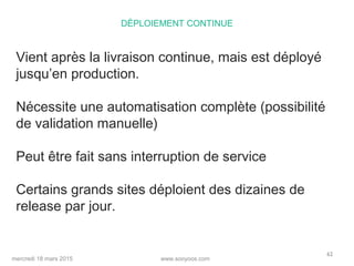 www.sooyoos.commercredi 18 mars 2015
62
DÉPLOIEMENT CONTINUE
Vient après la livraison continue, mais est déployé
jusqu’en production.
Nécessite une automatisation complète (possibilité
de validation manuelle)
Peut être fait sans interruption de service
Certains grands sites déploient des dizaines de
release par jour.
 