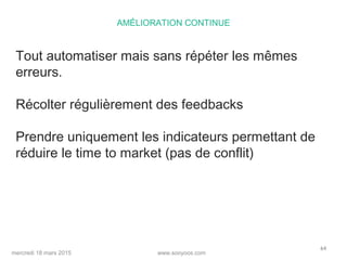 www.sooyoos.commercredi 18 mars 2015
64
AMÉLIORATION CONTINUE
Tout automatiser mais sans répéter les mêmes
erreurs.
Récolter régulièrement des feedbacks
Prendre uniquement les indicateurs permettant de
réduire le time to market (pas de conflit)
 