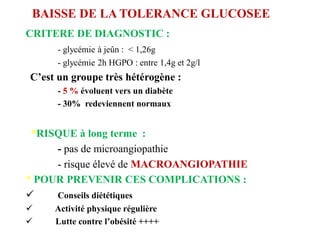 BAISSE DE LA TOLERANCE GLUCOSEE
CRITERE DE DIAGNOSTIC :
- glycémie à jeûn : < 1,26g
- glycémie 2h HGPO : entre 1,4g et 2g/l
C’est un groupe très hétérogène :
- 5 % évoluent vers un diabète
- 30% redeviennent normaux
*RISQUE à long terme :
- pas de microangiopathie
- risque élevé de MACROANGIOPATHIE
* POUR PREVENIR CES COMPLICATIONS :
✓ Conseils diététiques
✓ Activité physique régulière
✓ Lutte contre l’obésité ++++
 