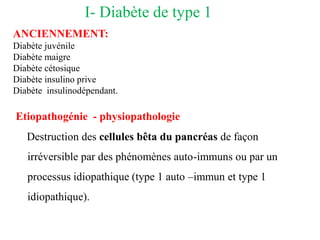 I- Diabète de type 1
ANCIENNEMENT:
Diabète juvénile
Diabète maigre
Diabète cétosique
Diabète insulino prive
Diabète insulinodépendant.
Etiopathogénie - physiopathologie
Destruction des cellules bêta du pancréas de façon
irréversible par des phénomènes auto-immuns ou par un
processus idiopathique (type 1 auto –immun et type 1
idiopathique).
 