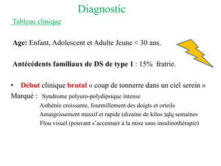 Diagnostic
Tableau clinique
Age: Enfant, Adolescent et Adulte Jeune < 30 ans.
Antécédents familiaux de DS de type 1 : 15% fratrie.
• Début clinique brutal « coup de tonnerre dans un ciel serein »
Marqué : Syndrome polyuro-polydipsique intense
Asthénie croissante, fourmillement des doigts et orteils
Amaigrissement massif et rapide (dizaine de kilos )qlq semaines
Flou visuel (pouvant s’accentuer à la mise sous insulinothérapie)
 