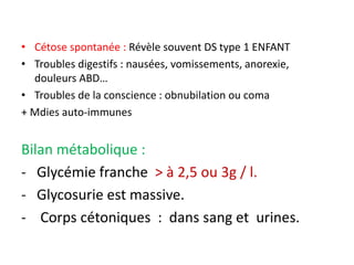 • Cétose spontanée : Révèle souvent DS type 1 ENFANT
• Troubles digestifs : nausées, vomissements, anorexie,
douleurs ABD…
• Troubles de la conscience : obnubilation ou coma
+ Mdies auto-immunes
Bilan métabolique :
- Glycémie franche > à 2,5 ou 3g / l.
- Glycosurie est massive.
- Corps cétoniques : dans sang et urines.
 