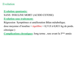Evolution
Evolution spontanée:
SANS INSULINE MORT/ (ACIDO CETOSE)
Evolution sous traitement:
Régression Symptômes et amélioration Bilan métabolique.
dose moyenne d’insuline = équilibre = 0,5 UI à 0,8UI /kg de poids.
cétosique )
Complications chroniques :long terme , rare avant la 5ème année
 