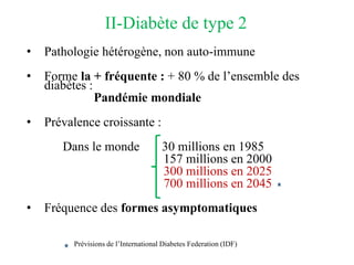 II-Diabète de type 2
• Pathologie hétérogène, non auto-immune
• Forme la + fréquente : + 80 % de l’ensemble des
diabètes :
Pandémie mondiale
• Prévalence croissante :
Dans le monde 30 millions en 1985
157 millions en 2000
300 millions en 2025
700 millions en 2045
• Fréquence des formes asymptomatiques
Prévisions de l’International Diabetes Federation (IDF)
 