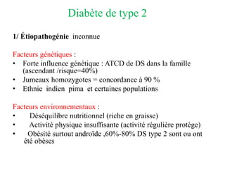 Diabète de type 2
1/ Étiopathogénie inconnue
Facteurs génétiques :
• Forte influence génétique : ATCD de DS dans la famille
(ascendant /risque=40%)
• Jumeaux homozygotes = concordance à 90 %
• Ethnie indien pima et certaines populations
Facteurs environnementaux :
• Déséquilibre nutritionnel (riche en graisse)
• Activité physique insuffisante (activité régulière protège)
• Obésité surtout androïde ,60%-80% DS type 2 sont ou ont
été obèses
 