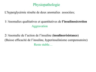 Physiopathologie
L’hyperglycémie résulte de deux anomalies associées;
1/ Anomalies qualitatives et quantitatives de l’insulinosécretion
Aggravation
2/ Anomalie de l’action de l’insuline (insulinorésistance)
(Baisse efficacité de l’insuline, hyperinsulinisme compensatoire)
Reste stable…
 