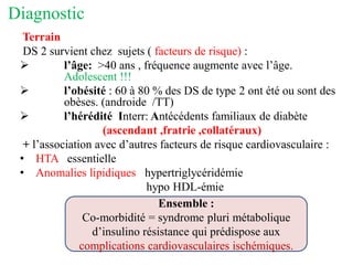 Diagnostic
Terrain
DS 2 survient chez sujets ( facteurs de risque) :
➢ l’âge: >40 ans , fréquence augmente avec l’âge.
Adolescent !!!
➢ l’obésité : 60 à 80 % des DS de type 2 ont été ou sont des
obèses. (androide /TT)
➢ l’hérédité Interr: Antécédents familiaux de diabète
(ascendant ,fratrie ,collatéraux)
+ l’association avec d’autres facteurs de risque cardiovasculaire :
• HTA essentielle
• Anomalies lipidiques hypertriglycéridémie
hypo HDL-émie
Ensemble :
Co-morbidité = syndrome pluri métabolique
d’insulino résistance qui prédispose aux
complications cardiovasculaires ischémiques.
 